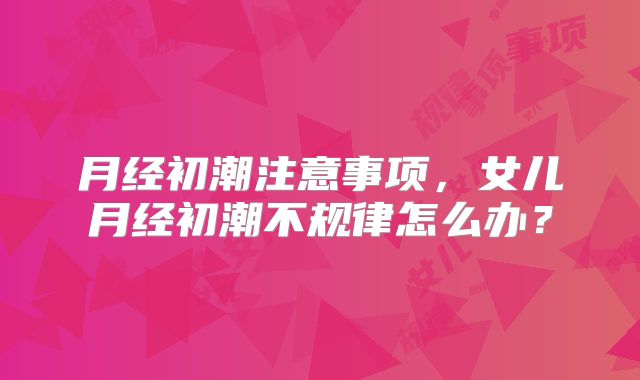月经初潮注意事项,女儿月经初潮不规律怎么办?