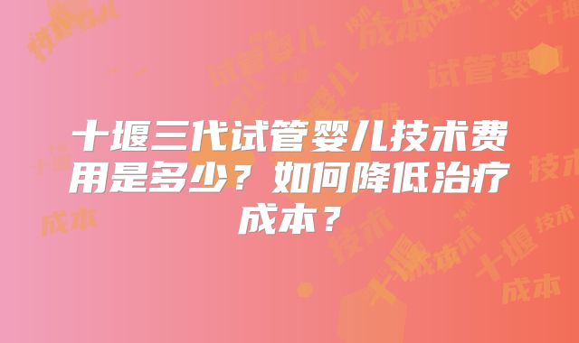 十堰三代试管婴儿技术费用是多少？如何降低治疗成本？