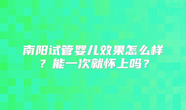 南阳试管婴儿效果怎么样？能一次就怀上吗？