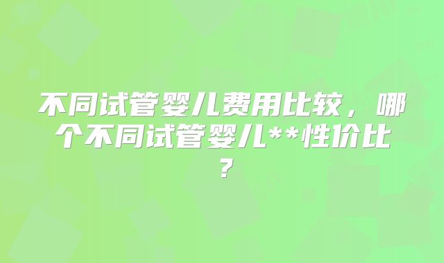 不同试管婴儿费用比较，哪个不同试管婴儿**性价比？