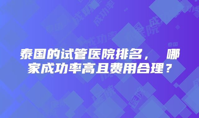 泰国的试管医院排名， 哪家成功率高且费用合理？