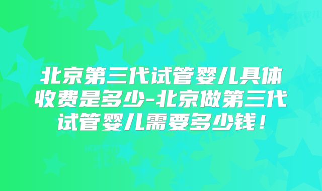 北京第三代试管婴儿具体收费是多少-北京做第三代试管婴儿需要多少钱！