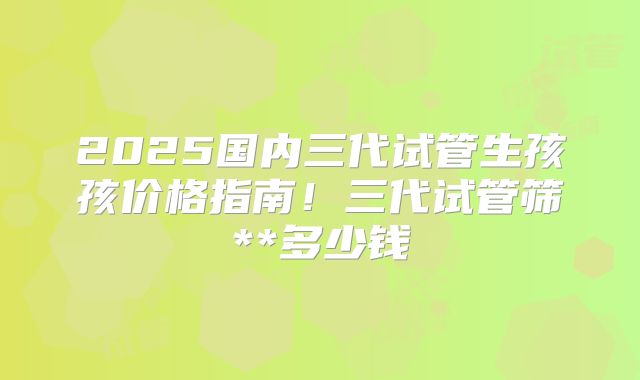 2025国内三代试管生孩孩价格指南！三代试管筛**多少钱