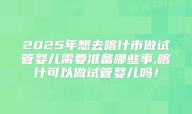 2025年想去喀什市做试管婴儿需要准备哪些事,喀什可以做试管婴儿吗！