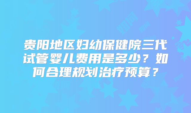 贵阳地区妇幼保健院三代试管婴儿费用是多少?如何合理规划治疗预算?