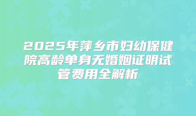 2025年萍乡市妇幼保健院高龄单身无婚姻证明试管费用全解析