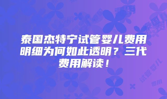 泰国杰特宁试管婴儿费用明细为何如此透明？三代费用解读！