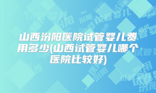 山西汾阳医院试管婴儿费用多少(山西试管婴儿哪个医院比较好)