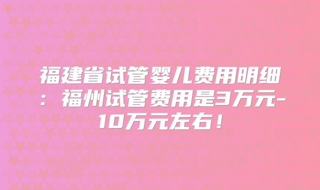 福建省试管婴儿费用明细：福州试管费用是3万元-10万元左右！