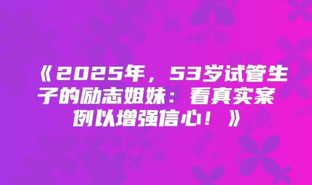 《2025年,53岁试管生子的励志姐妹:看真实案例以增强信心!》