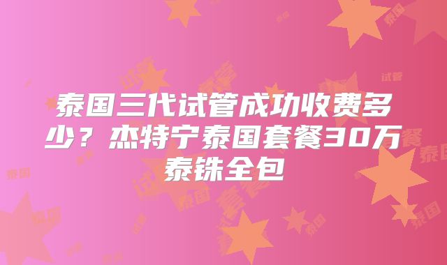 泰国三代试管成功收费多少？杰特宁泰国套餐30万泰铢全包
