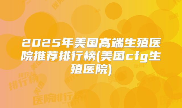 2025年美国高端生殖医院推荐排行榜(美国cfg生殖医院)