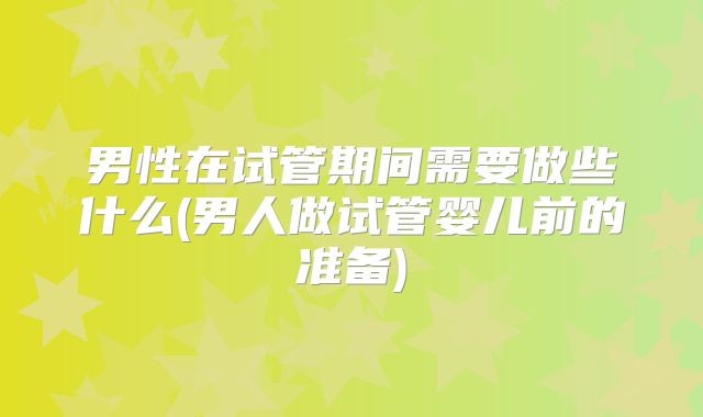 男性在试管期间需要做些什么(男人做试管婴儿前的准备)