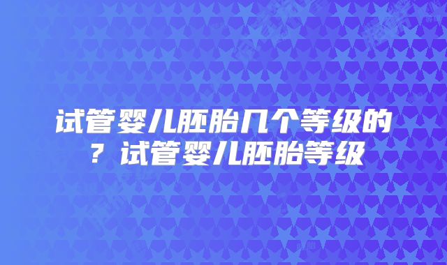 试管婴儿胚胎几个等级的?试管婴儿胚胎等级