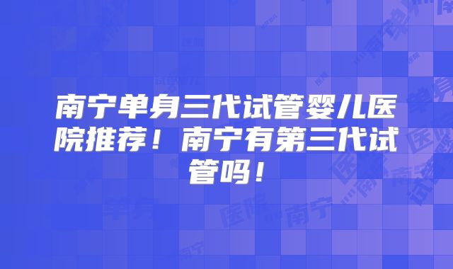 南宁单身三代试管婴儿医院推荐!南宁有第三代试管吗!