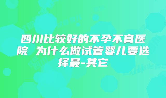 四川比较好的不孕不育医院 为什么做试管婴儿要选择最-其它