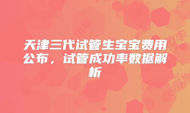 天津三代试管生宝宝费用公布，试管成功率数据解析