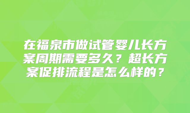 在福泉市做试管婴儿长方案周期需要多久？超长方案促排流程是怎么样的？