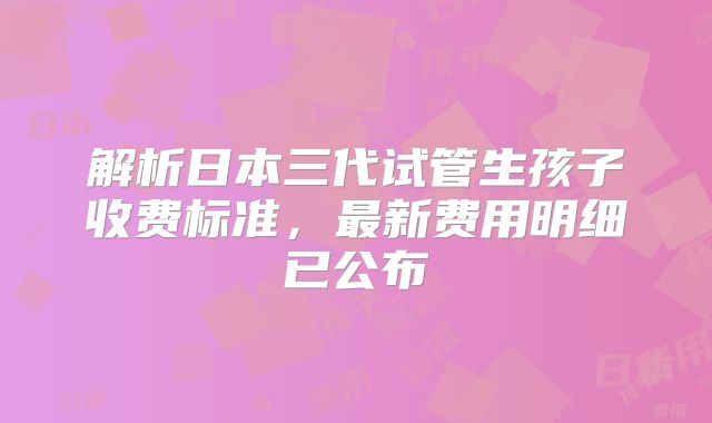 解析日本三代试管生孩子收费标准，最新费用明细已公布