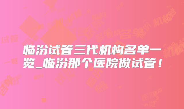 临汾试管三代机构名单一览_临汾那个医院做试管！