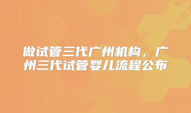 做试管三代广州机构，广州三代试管婴儿流程公布