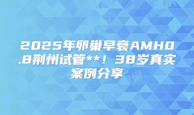 2025年卵巢早衰AMH0.8荆州试管**！38岁真实案例分享