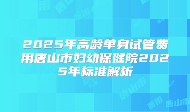 2025年高龄单身试管费用唐山市妇幼保健院2025年标准解析