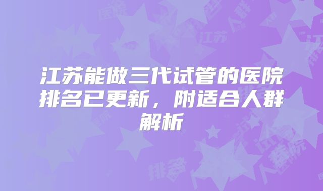 江苏能做三代试管的医院排名已更新，附适合人群解析
