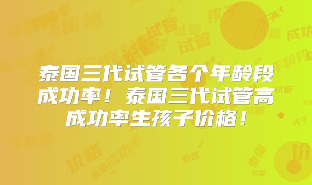 泰国三代试管各个年龄段成功率！泰国三代试管高成功率生孩子价格！