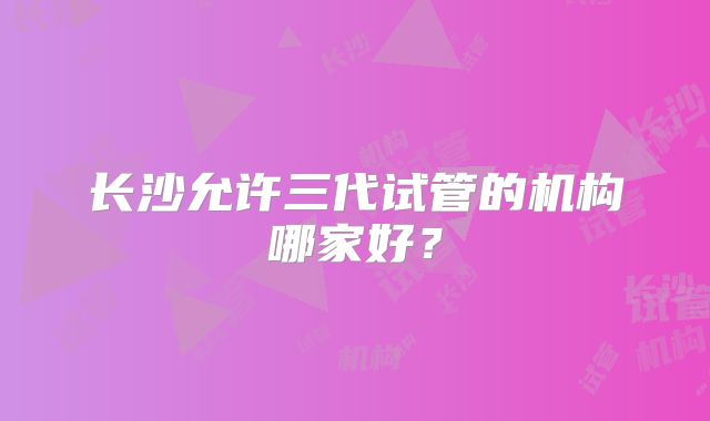 长沙允许三代试管的机构哪家好？