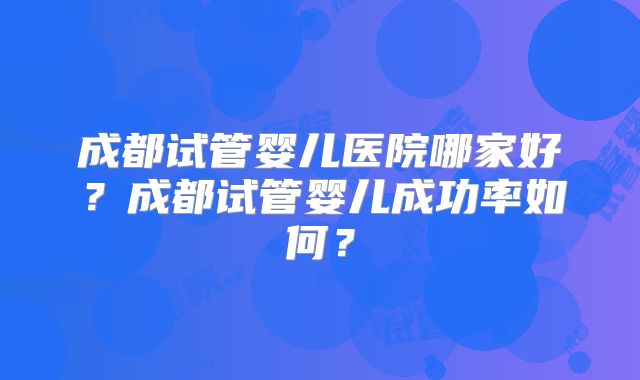 成都试管婴儿医院哪家好？成都试管婴儿成功率如何？