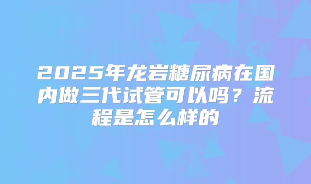 2025年龙岩糖尿病在国内做三代试管可以吗？流程是怎么样的