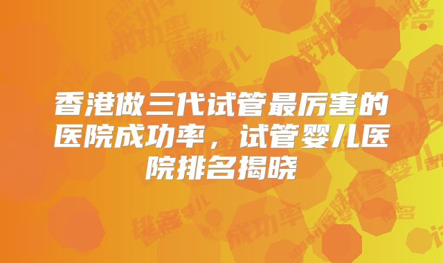 香港做三代试管最厉害的医院成功率，试管婴儿医院排名揭晓