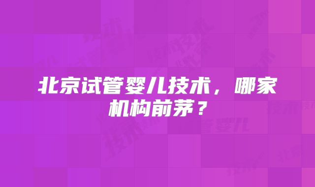 北京试管婴儿技术，哪家机构前茅？