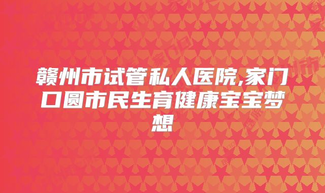 赣州市试管私人医院,家门口圆市民生育健康宝宝梦想