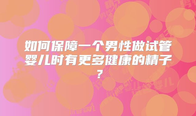 如何保障一个男性做试管婴儿时有更多健康的精子？