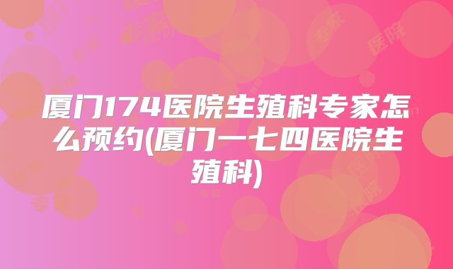 厦门174医院生殖科专家怎么预约(厦门一七四医院生殖科)