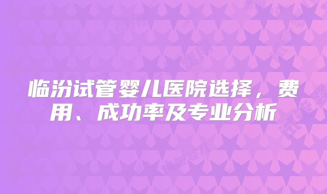 临汾试管婴儿医院选择，费用、成功率及专业分析