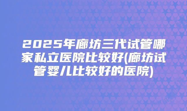2025年廊坊三代试管哪家私立医院比较好(廊坊试管婴儿比较好的医院)