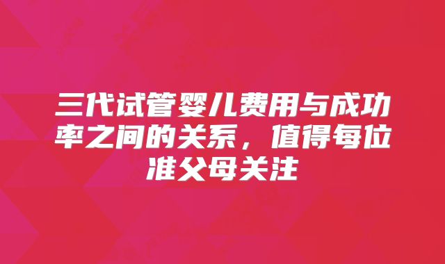 三代试管婴儿费用与成功率之间的关系，值得每位准父母关注