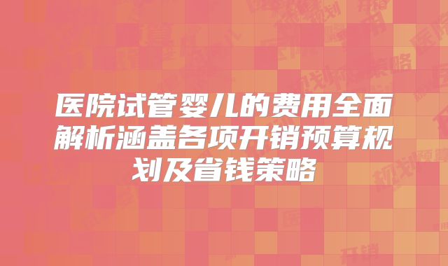 医院试管婴儿的费用全面解析涵盖各项开销预算规划及省钱策略