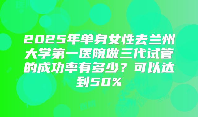 2025年单身女性去兰州大学第一医院做三代试管的成功率有多少？可以达到50%