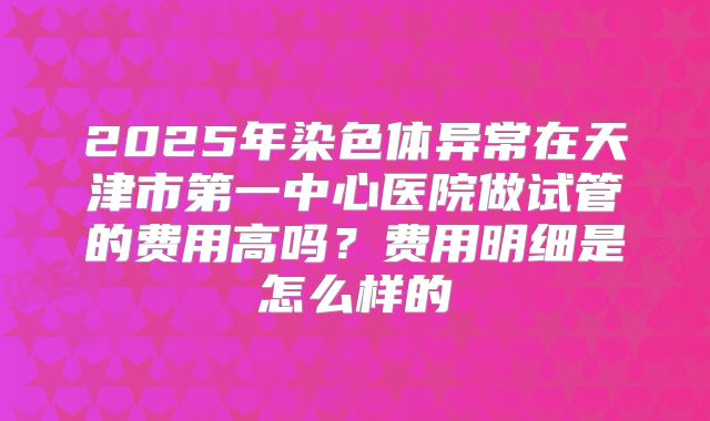 2025年染色体异常在天津市第一中心医院做试管的费用高吗?费用明细是怎么样的
