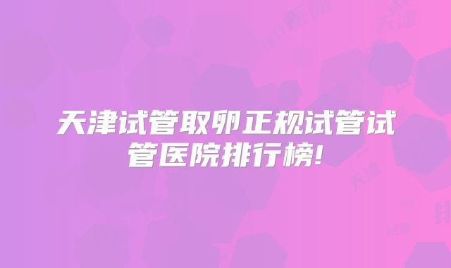 天津试管取卵正规试管试管医院排行榜!