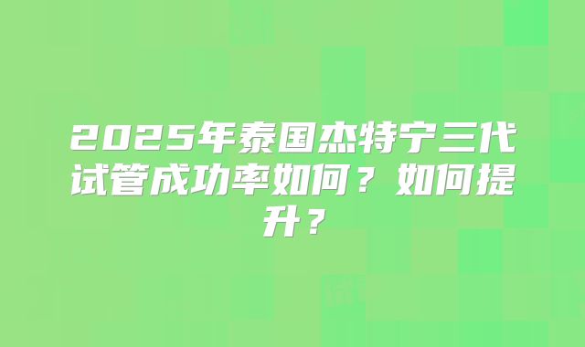 2025年泰国杰特宁三代试管成功率如何？如何提升？