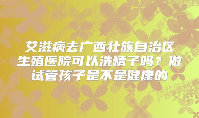 艾滋病去广西壮族自治区生殖医院可以洗精子吗？做试管孩子是不是健康的