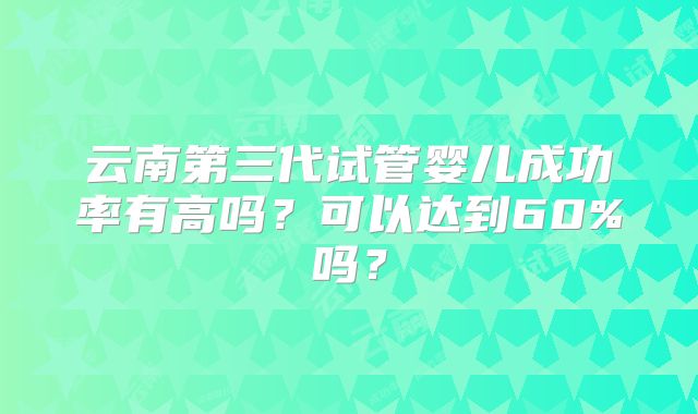 云南第三代试管婴儿成功率有高吗？可以达到60%吗？