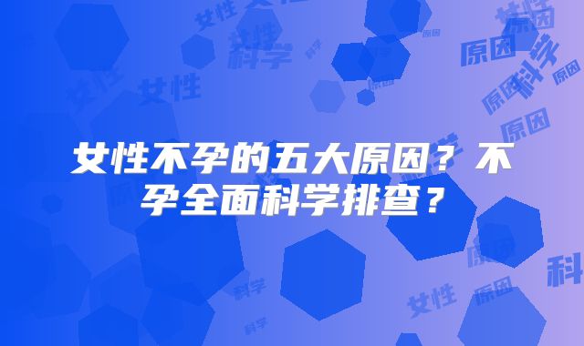 女性不孕的五大原因？不孕全面科学排查？