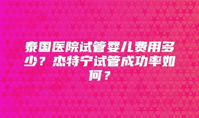 泰国医院试管婴儿费用多少？杰特宁试管成功率如何？