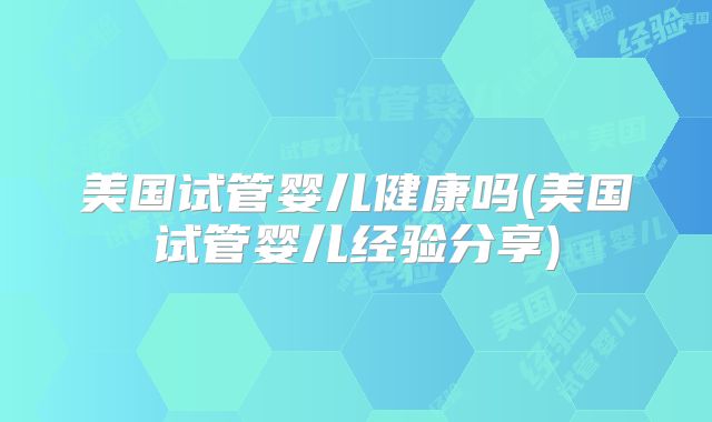 美国试管婴儿健康吗(美国试管婴儿经验分享)